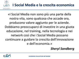 I Social Media e la crescita economica
www.gruppolen.it




     «I Social Media non sono più una parte della
      nostra vita, sono qualcosa che accade ora,
      producono valore aggiunto per le aziende.
   Dobbiamo preoccuparci di investire in una giusta
    educazione, nel training, nella tecnologia e nei
       network così che i Social Media possano
   continuare a guidare la crescita dell'innovazione
                   e dell'economia.»
                                     Sheryl Sandberg

                             LEARNING EDUCATION NETWORK
 