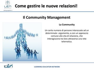 Come gestire le nuove relazioni!
www.gruppolen.it




                       Il Community Management
                                                     La Community

                                      Un certo numero di persone interessate ad un
                                      determinato argomento, o con un approccio
                                            comune alla vita di relazione, che
                                        interagiscono tra loro attraverso una rete
                                                       telematica.




                            LEARNING EDUCATION NETWORK
 