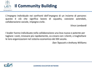 Il Community Building
www.gruppolen.it




   L'impegno individuale nei confronti dell’impegno di un insieme di persone:
   questo è ciò che significa lavoro di squadra, coesione aziendale,
   collaborazione sociale, impegno civile.
                                                               Vince Lombardi

   I leader hanno individuato nella collaborazione una leva nuova e potente per
   tagliare i costi, innovare più rapidamente, co-creare con i clienti, e traghettare
   le loro organizzazioni nel sistema economico del XXI secolo.
                                                  Dan Tapscott e Anthony Williams




                               LEARNING EDUCATION NETWORK
 