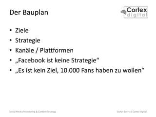 Social Media Monitoring & Content Strategy Stefan Evertz / Cortex digital
Der Bauplan
• Ziele
• Strategie
• Kanäle / Plattformen
• „Facebook ist keine Strategie“
• „Es ist kein Ziel, 10.000 Fans haben zu wollen“
 
