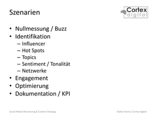 Social Media Monitoring & Content Strategy Stefan Evertz / Cortex digital
Szenarien
• Nullmessung / Buzz
• Identifikation
– Influencer
– Hot Spots
– Topics
– Sentiment / Tonalität
– Netzwerke
• Engagement
• Optimierung
• Dokumentation / KPI
 