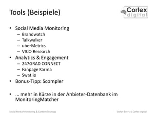 Social Media Monitoring & Content Strategy Stefan Evertz / Cortex digital
Tools (Beispiele)
• Social Media Monitoring
– Brandwatch
– Talkwalker
– uberMetrics
– VICO Research
• Analytics & Engagement
– 247GRAD CONNECT
– Fanpage Karma
– Swat.io
• Bonus-Tipp: Scompler
• ... mehr in Kürze in der Anbieter-Datenbank im
MonitoringMatcher
 