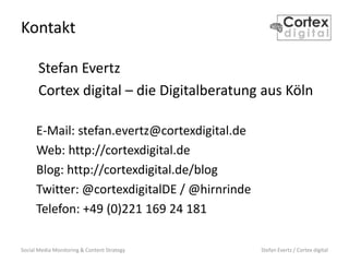 Social Media Monitoring & Content Strategy Stefan Evertz / Cortex digital
Kontakt
Stefan Evertz
Cortex digital – die Digitalberatung aus Köln
E-Mail: stefan.evertz@cortexdigital.de
Web: http://cortexdigital.de
Blog: http://cortexdigital.de/blog
Twitter: @cortexdigitalDE / @hirnrinde
Telefon: +49 (0)221 169 24 181
 