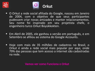  O Orkut a rede social afiliada do Google, nasceu em Janeiro
  de 2004, com o objetivo de que seus participantes
  pudessem criar novas amizades e manter relacionamentos.
  Seu nome foi inspirado em seu projetista chefe, o
  engenheiro turco Orkut Büyükkokten.

 Em Abril de 2005, ele ganhou a versão em português, e em
  Setembro se afiliou ao sistema do Google Accounts.

 Hoje com mais de 35 milhões de cadastros no Brasil, o
  Orkut é ainda a rede social mais popular por aqui, onde
  79% das pessoas que tem acesso a internet são cadastradas
  na rede.
 