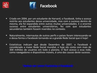  Criado em 2004, por um estudante de Harvard, o Facebook, tinha o acesso
  restrito aos estudantes dessa universidade, mas com o sucesso dentro da
  mesma, ela foi expandida entre outras muitas universidades. E o enorme
  sucesso entre estudantes universitários, fez com que estudantes
  secundários também fossem inseridos no contexto.

 Naturalmente, internautas de outros perfis e países foram interessando-se
  e dessa forma o Facebook tornando-se a grande Rede Social que é hoje!

 Estatísticas indicam que desde Dezembro de 2007, o Facebook é
  considerado a maior Rede Social mundial, e hoje ele conta com mais de
  300 milhões de usuários em todo o planeta. O fácil acesso a essa rede,
  como navegadores e dispositivos móveis, é uma das causas deste sucesso.
 