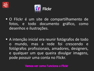  O Flickr é um site de compartilhamento de
  fotos, e todo documento gráfico, como
  desenhos e ilustrações.

 A intenção inicial era reunir fotógrafos de todo
  o mundo, mas a rede foi crescendo e
  fotógrafos profissionais, amadores, designers,
  e qualquer um que queira divulgar imagens,
  pode possuir uma conta no Flickr.
 