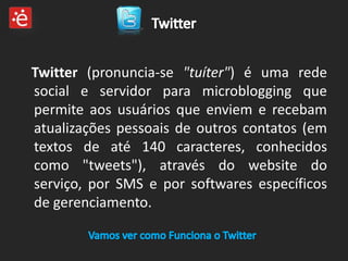 Twitter (pronuncia-se "tuíter") é uma rede
social e servidor para microblogging que
permite aos usuários que enviem e recebam
atualizações pessoais de outros contatos (em
textos de até 140 caracteres, conhecidos
como "tweets"), através do website do
serviço, por SMS e por softwares específicos
de gerenciamento.
 