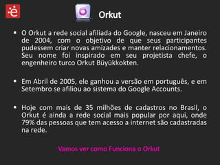 O Orkut a rede social afiliada do Google, nasceu em Janeiro de 2004, com o objetivo de que seus participantes pudessem criar novas amizades e manter relacionamentos. Seu nome foi inspirado em seu projetista chefe, o engenheiro turco Orkut Büyükkokten. Em Abril de 2005, ele ganhou a versão em português, e em Setembro se afiliou ao sistema do Google Accounts. Hoje com mais de 35 milhões de cadastros no Brasil, o Orkut é ainda a rede social mais popular por aqui, onde 79% das pessoas que tem acesso a internet são cadastradas na rede. 