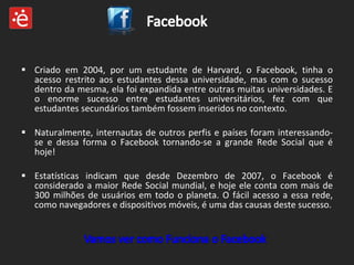 Criado em 2004, por um estudante de Harvard, o Facebook, tinha o acesso restrito aos estudantes dessa universidade, mas com o sucesso dentro da mesma, ela foi expandida entre outras muitas universidades. E o enorme sucesso entre estudantes universitários, fez com que estudantes secundários também fossem inseridos no contexto. Naturalmente, internautas de outros perfis e países foram interessando-se e dessa forma o Facebook tornando-se a grande Rede Social que é hoje! Estatísticas indicam que desde Dezembro de 2007, o Facebook é considerado a maior Rede Social mundial, e hoje ele conta com mais de 300 milhões de usuários em todo o planeta. O fácil acesso a essa rede, como navegadores e dispositivos móveis, é uma das causas deste sucesso. 