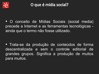 O conceito de Mídias Sociais (social media) precede a Internet e as ferramentas tecnológicas - ainda que o termo não fosse utilizado.  Trata-se da produção de conteúdos de forma descentralizada e sem o controle editorial de grandes grupos. Significa a produção de muitos para muitos. 