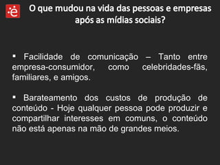 Facilidade de comunicação – Tanto entre empresa-consumidor, como celebridades-fãs, familiares, e amigos. Barateamento dos custos de produção de conteúdo - Hoje qualquer pessoa pode produzir e compartilhar interesses em comuns, o conteúdo não está apenas na mão de grandes meios. 