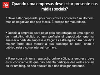 Deve estar preparada, pois ouvir críticas positivas é muito bom, mas as negativas não são fáceis. É preciso ter maturidade.  Depois a empresa deve optar pela contratação de uma agência de marketing digital, ou um profissional capacitado, que vai analisar o perfil da empresa e traçar as estratégias para decidir a melhor forma dela marcar a sua presença na rede, onde o público está e como interagir com ele.  Para construir uma reputação online sólida, a empresa deve estar consciente de que não adianta participar das redes sociais ou ter um blog, se não atualizá-lo e não divulgar conteúdo. 