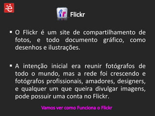 O Flickr é um site de compartilhamento de fotos, e todo documento gráfico, como desenhos e ilustrações. A intenção inicial era reunir fotógrafos de todo o mundo, mas a rede foi crescendo e fotógrafos profissionais, amadores, designers, e qualquer um que queira divulgar imagens, pode possuir uma conta no Flickr. 