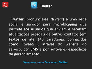 Twitter  (pronuncia-se  "tuíter" ) é uma rede social e servidor para microblogging que permite aos usuários que enviem e recebam atualizações pessoais de outros contatos (em textos de até 140 caracteres, conhecidos como "tweets"), através do website do serviço, por SMS e por softwares específicos de gerenciamento. 