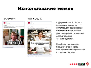 Использование мемов

ivi.ru ♥ FUN      ivi.ru ♥ QUOTES
                                    В рубриках FUN и QUOTES
                                    используют кадры из
                                    фильмов для обыгрывания
                                    интернет-мемов, а также
                                    довольно распространенный
                                    формат коллажа
                                    «звезда+цитата».

                                    Подобные посты имеют
                                    больший отклик среди
                                    пользователей по сравнению
                                    с прочими постами.
 
