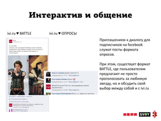 Интерактив и общение

ivi.ru ♥ BATTLE   ivi.ru ♥ ОПРОСЫ
                                    Приглашением к диалогу для
                                    подписчиков на facebook
                                    служат посты формата
                                    опросов.

                                    При этом, существует формат
                                    BATTLE, где пользователям
                                    предлагают не просто
                                    проголосовать за любимую
                                    звезду, но и обсудить свой
                                    выбор между собой и с ivi.ru
 