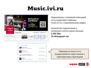 Music.ivi.ru
       Параллельно с основной страницей
       ivi.ru существует страница
       music.ivi.ru, с музыкальными видео.

       Количество подписчиков и
       активность почти в разы меньше:
       2 245 likes
       35 обсуждают это




              Переход на music.ivi.ru
          осуществляется через панель с
            партнерскими страницами
 