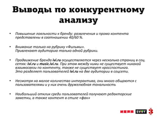 Выводы по конкурентному
            анализу
•   Повышение лояльности к бренду: развлечения и промо контента
    представлены в соотношении 40/60 %.

•   Внимание только на рубрику «Фильмы».
    Привлекают аудиторию только одной рубрики.

•   Продвижение бренда ivi.ru осуществляется через несколько страниц в соц.
    сетях: ivi.ru и music.ivi.ru. При этом между ними не существует никакой
    взаимосвязи по контенту, также не существует кросспостинга.
    Это разделяет пользователей ivi.ru на две аудитории в соцсети.

•   Несмотря на малое количество интерактива, они много общаются с
    пользователями и у них очень дружелюбная тональность

•   Наибольший отклик среди пользователей получают редакторские
    заметки, а также контент в стиле «фан»
 