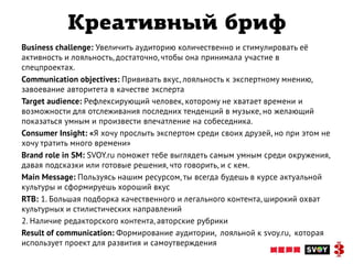 Креативный бриф
Business challenge: Увеличить аудиторию количественно и стимулировать её
активность и лояльность, достаточно, чтобы она принимала участие в
спецпроектах.
Communication objectives: Прививать вкус, лояльность к экспертному мнению,
завоевание авторитета в качестве эксперта
Target audience: Рефлексирующий человек, которому не хватает времени и
возможности для отслеживания последних тенденций в музыке, но желающий
показаться умным и произвести впечатление на собеседника.
Consumer Insight: «Я хочу прослыть экспертом среди своих друзей, но при этом не
хочу тратить много времени»
Brand role in SM: SVOY.ru поможет тебе выглядеть самым умным среди окружения,
давая подсказки или готовые решения, что говорить, и с кем.
Main Message: Пользуясь нашим ресурсом, ты всегда будешь в курсе актуальной
культуры и сформируешь хороший вкус
RTB: 1. Большая подборка качественного и легального контента, широкий охват
культурных и стилистических направлений
2. Наличие редакторского контента, авторские рубрики
Result of communication: Формирование аудитории, лояльной к svoy.ru, которая
использует проект для развития и самоутверждения
 