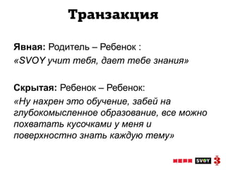 Транзакция

Явная: Родитель – Ребенок :
«SVOY учит тебя, дает тебе знания»

Скрытая: Ребенок – Ребенок:
«Ну нахрен это обучение, забей на
глубокомысленное образование, все можно
похватать кусочками у меня и
поверхностно знать каждую тему»
 