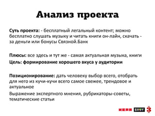 Анализ проекта
Суть проекта: - бесплатный легальный контент; можно
бесплатно слушать музыку и читать книги он-лайн, скачать -
за деньги или бонусы Связной.Банк

Плюсы: все здесь и тут же - самая актуальная музыка, книги
Цель: формирование хорошего вкуса у аудитории

Позиционирование: дать человеку выбор всего, отобрать
для него из кучи-кучи всего самое свежее, трендовое и
актуальное
Выражение экспертного мнения, рубрикаторы-советы,
тематические статьи
 