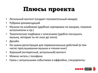 Плюсы проекта
• Легальный контент (создает положительный имидж)
• Рубрики рекомендаций
• Музыка по альбомам (удобная сортировка по жанрам, похожие
  исполнители и пр.)
• Тематические подборки с описанием (удобно послушать
  музыку, которую ты не знал до этого)
• Дизайн
• Не нужна регистрация для первоначальных действий (в том
  числе прослушивания музыки и чтения книг)
• Хороший (интересный, актуальный) контент
• Можно читать с телефона
• Связь с актуальными событиями в оффлайне, спецпроекты
 