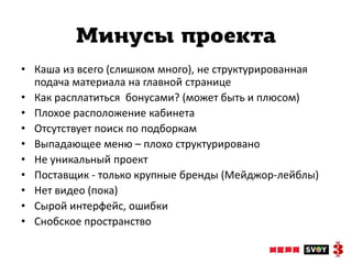 Минусы проекта
• Каша из всего (слишком много), не структурированная
  подача материала на главной странице
• Как расплатиться бонусами? (может быть и плюсом)
• Плохое расположение кабинета
• Отсутствует поиск по подборкам
• Выпадающее меню – плохо структурировано
• Не уникальный проект
• Поставщик - только крупные бренды (Мейджор-лейблы)
• Нет видео (пока)
• Сырой интерфейс, ошибки
• Снобское пространство
 