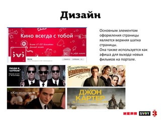 Дизайн
     Основным элементом
     оформления страницы
     является верхняя шапка
     страницы.
     Она также используется как
     афиша для выхода новых
     фильмов на портале.
 