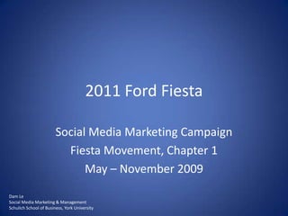 2011 Ford Fiesta Social Media Marketing Campaign Fiesta Movement, Chapter 1 May – November 2009 Dam Le Social Media Marketing & Management Schulich School of Business, York University 