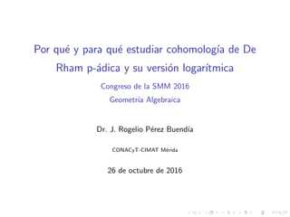 Por qu´e y para qu´e estudiar cohomolog´ıa de De
Rham p-´adica y su versi´on logar´ıtmica
Congreso de la SMM 2016
Geometr´ıa Algebraica
Dr. J. Rogelio P´erez Buend´ıa
CONACyT-CIMAT M´erida
26 de octubre de 2016
 