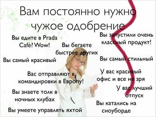 Вам постоянно нужно
       чужое одобрение
   Вы едите в Prada             Вы запустили очень
     Cafè? Wow!     Вы бегаете   классный продукт!
                  быстрее других
Вы самый красивый                Вы самый стильный

        Вас отправляют в        У вас красивый
     командировки в Европу!    офис и все не зря
                                      У вас лучший
  Вы знаете толк в
                                         отпуск
   ночных клубах
                               Вы катались на
 Вы умеете управлять яхтой       сноуборде
 