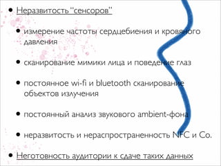 • Неразвитость “сенсоров”
 • измерение частоты сердцебиения и кровяного
    давления

 • сканирование мимики лица и поведение глаз
 • постоянное wi-ﬁ и bluetooth сканирование
    объектов излучения

 • постоянный анализ звукового ambient-фона
 • неразвитость и нераспространенность NFC и Со.
• Неготовность аудитории к сдаче таких данных
 