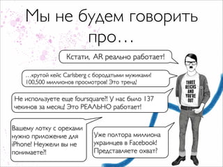 Мы не будем говорить
           про…
                  Кстати, AR реально работает!

    …крутой кейс Carlsberg с бородатыми мужиками!
    100,500 миллионов просмотров! Это тренд!

Не используете еще foursquare?! У нас было 137
чекинов за месяц! Это РЕАЛЬНО работает!


Вашему лотку c орехами
нужно приложение для        Уже полтора миллиона
iPhone! Неужели вы не       украинцев в Facebook!
понимаете?!                 Представляете охват?
 