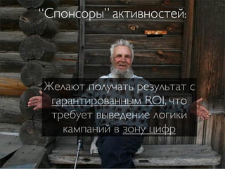 “Спонсоры” активностей:




Желают получать результат с
 гарантированным ROI, что
 требует выведение логики
   кампаний в зону цифр
 
