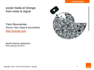 unrestricted


   social media at Orange:
   from noise to signal



   Yann Gourvennec
   Director, Web, Digital & Social Media
   http://orange.com



   Sanofi internal conference
   Paris, january 30, 2013




copyright - 2013 - Yann A Gourvennec - Orange        1
 