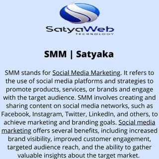 SMM | Satyaka
SMM stands for Social Media Marketing. It refers to
the use of social media platforms and strategies to
promote products, services, or brands and engage
with the target audience. SMM involves creating and
sharing content on social media networks, such as
Facebook, Instagram, Twitter, LinkedIn, and others, to
achieve marketing and branding goals. Social media
marketing offers several benefits, including increased
brand visibility, improved customer engagement,
targeted audience reach, and the ability to gather
valuable insights about the target market.
 
