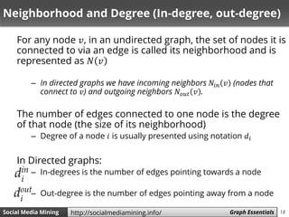 18Social Media Mining Measures and Metrics 18Social Media Mining Graph Essentialshttp://socialmediamining.info/
Neighborhood and Degree (In-degree, out-degree)
For any node 𝑣, in an undirected graph, the set of nodes it is
connected to via an edge is called its neighborhood and is
represented as 𝑁 𝑣
– In directed graphs we have incoming neighbors 𝑁𝑖𝑛 𝑣 (nodes that
connect to 𝑣) and outgoing neighbors 𝑁𝑜𝑢𝑡 𝑣 .
The number of edges connected to one node is the degree
of that node (the size of its neighborhood)
– Degree of a node 𝑖 is usually presented using notation 𝑑𝑖
In Directed graphs:
– In-degrees is the number of edges pointing towards a node
– Out-degree is the number of edges pointing away from a node
 