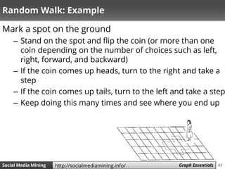 43Social Media Mining Measures and Metrics 43Social Media Mining Graph Essentialshttp://socialmediamining.info/
Random Walk: Example
Mark a spot on the ground
– Stand on the spot and flip the coin (or more than one
coin depending on the number of choices such as left,
right, forward, and backward)
– If the coin comes up heads, turn to the right and take a
step
– If the coin comes up tails, turn to the left and take a step
– Keep doing this many times and see where you end up
 