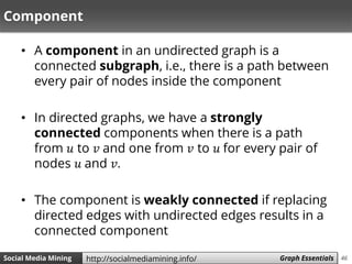 46Social Media Mining Measures and Metrics 46Social Media Mining Graph Essentialshttp://socialmediamining.info/
Component
• A component in an undirected graph is a
connected subgraph, i.e., there is a path between
every pair of nodes inside the component
• In directed graphs, we have a strongly
connected components when there is a path
from 𝑢 to 𝑣 and one from 𝑣 to 𝑢 for every pair of
nodes 𝑢 and 𝑣.
• The component is weakly connected if replacing
directed edges with undirected edges results in a
connected component
 