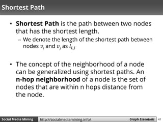 48Social Media Mining Measures and Metrics 48Social Media Mining Graph Essentialshttp://socialmediamining.info/
Shortest Path
• Shortest Path is the path between two nodes
that has the shortest length.
– We denote the length of the shortest path between
nodes 𝑣𝑖 and 𝑣𝑗 as 𝑙𝑖,𝑗
• The concept of the neighborhood of a node
can be generalized using shortest paths. An
n-hop neighborhood of a node is the set of
nodes that are within n hops distance from
the node.
 