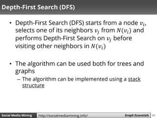 69Social Media Mining Measures and Metrics 69Social Media Mining Graph Essentialshttp://socialmediamining.info/
Depth-First Search (DFS)
• Depth-First Search (DFS) starts from a node 𝑣𝑖,
selects one of its neighbors 𝑣𝑗 from 𝑁(𝑣𝑖) and
performs Depth-First Search on 𝑣𝑗 before
visiting other neighbors in 𝑁(𝑣𝑖)
• The algorithm can be used both for trees and
graphs
– The algorithm can be implemented using a stack
structure
 