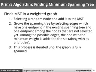 81Social Media Mining Measures and Metrics 81Social Media Mining Graph Essentialshttp://socialmediamining.info/
Prim’s Algorithm: Finding Minimum Spanning Tree
Finds MST in a weighted graph
1. Selecting a random node and add it to the MST
2. Grows the spanning tree by selecting edges which
have one endpoint in the existing spanning tree and
one endpoint among the nodes that are not selected
yet. Among the possible edges, the one with the
minimum weight is added to the set (along with its
end-point).
3. This process is iterated until the graph is fully
spanned
 