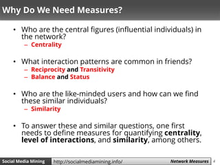 4Social Media Mining Measures and Metrics 4Social Media Mining Network Measureshttp://socialmediamining.info/
Why Do We Need Measures?
• Who are the central figures (influential individuals) in
the network?
– Centrality
• What interaction patterns are common in friends?
– Reciprocity and Transitivity
– Balance and Status
• Who are the like-minded users and how can we find
these similar individuals?
– Similarity
• To answer these and similar questions, one first
needs to define measures for quantifying centrality,
level of interactions, and similarity, among others.
 
