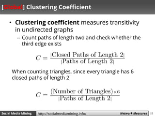 53Social Media Mining Measures and Metrics 53Social Media Mining Network Measureshttp://socialmediamining.info/
[Global] Clustering Coefficient
• Clustering coefficient measures transitivity
in undirected graphs
– Count paths of length two and check whether the
third edge exists
When counting triangles, since every triangle has 6
closed paths of length 2
 