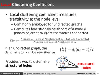 56Social Media Mining Measures and Metrics 56Social Media Mining Network Measureshttp://socialmediamining.info/
Local Clustering Coefficient
• Local clustering coefficient measures
transitivity at the node level
– Commonly employed for undirected graphs
– Computes how strongly neighbors of a node 𝑣
(nodes adjacent to 𝑣) are themselves connected
In an undirected graph, the
denominator can be rewritten as:
Provides a way to determine
structural holes Structural
Holes
 