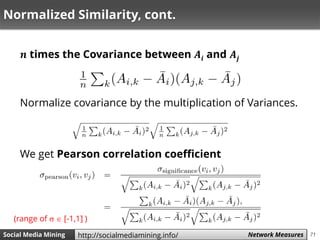 71Social Media Mining Measures and Metrics 71Social Media Mining Network Measureshttp://socialmediamining.info/
Normalized Similarity, cont.
𝒏 times the Covariance between 𝑨𝒊 and 𝑨𝒋
Normalize covariance by the multiplication of Variances.
We get Pearson correlation coefficient
(range of   [-1,1] )
 