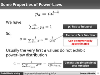 10Social Media Mining Measures and Metrics 10Social Media Mining Network Modelshttp://socialmediamining.info/
Some Properties of Power-Laws
We have
So,
Usually the very first 𝑑 values do not exhibit
power-law distribution
𝒑 𝟎 has to be zero!
Riemann Zeta Function
Can be numerically
approximated
Generalized (incomplete)
Zeta Function
 