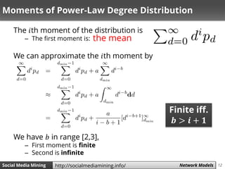 12Social Media Mining Measures and Metrics 12Social Media Mining Network Modelshttp://socialmediamining.info/
Moments of Power-Law Degree Distribution
The 𝑖th moment of the distribution is
– The first moment is:
We can approximate the 𝑖th moment by
We have 𝑏 in range [2,3],
– First moment is finite
– Second is infinite
the mean
Finite iff.
𝒃 > 𝒊 + 𝟏
 