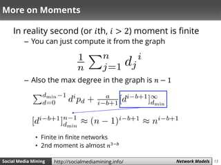 13Social Media Mining Measures and Metrics 13Social Media Mining Network Modelshttp://socialmediamining.info/
More on Moments
In reality second (or 𝑖th, 𝑖 > 2) moment is finite
– You can just compute it from the graph
– Also the max degree in the graph is 𝑛 − 1
• Finite in finite networks
• 2nd moment is almost 𝑛3−𝑏
 