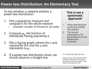 16Social Media Mining Measures and Metrics 16Social Media Mining Network Modelshttp://socialmediamining.info/
Power-law Distribution: An Elementary Test
To test whether a network exhibits a
power-law distribution
1. Pick a popularity measure and
compute it for the whole network
– Example: number of friends for all nodes
2. Compute 𝑝 𝑘, the fraction of
individuals having popularity 𝑘.
3. Plot a log-log graph, where the 𝑥-axis
represents ln 𝑘 and the 𝑦-axis
represents ln 𝑝 𝑘.
4. If a power-law distribution exists, we
should observe a straight line
This is not a
systematic
approach!
1. Other distributions
could also exhibit
this pattern
2. The results
[estimations for
parameters] can be
biased and
incorrect
For a systematic approach see:
Clauset, Aaron, Cosma Rohilla Shalizi,
and Mark EJ Newman. "Power-law
distributions in empirical data." SIAM
review 51(4) (2009): 661-703.
 